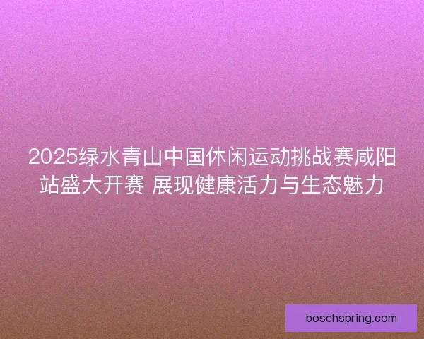 2025绿水青山中国休闲运动挑战赛咸阳站盛大开赛 展现健康活力与生态魅力
