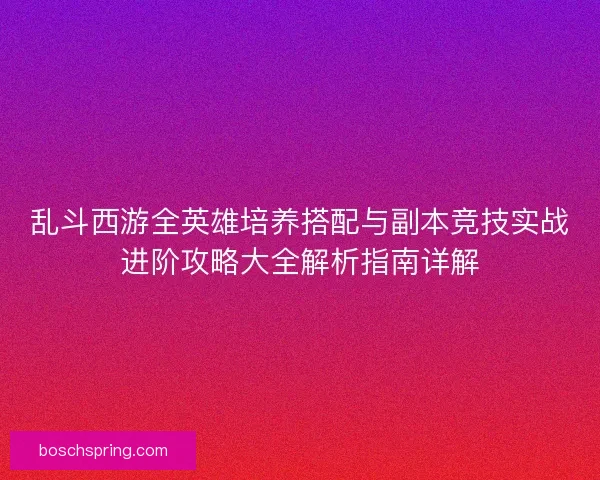 乱斗西游全英雄培养搭配与副本竞技实战进阶攻略大全解析指南详解