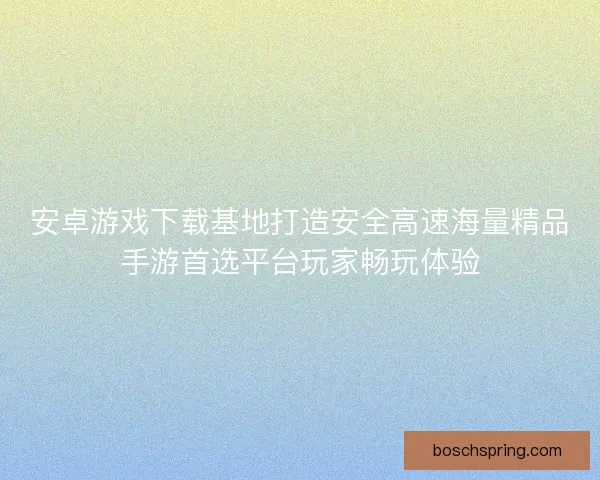 安卓游戏下载基地打造安全高速海量精品手游首选平台玩家畅玩体验