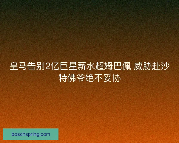 皇马告别2亿巨星薪水超姆巴佩 威胁赴沙特佛爷绝不妥协 皇马告别2亿巨星薪水超姆巴佩 威胁赴沙特佛爷绝不妥协