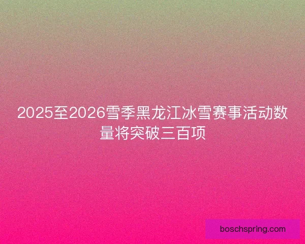 2025至2026雪季黑龙江冰雪赛事活动数量将突破三百项