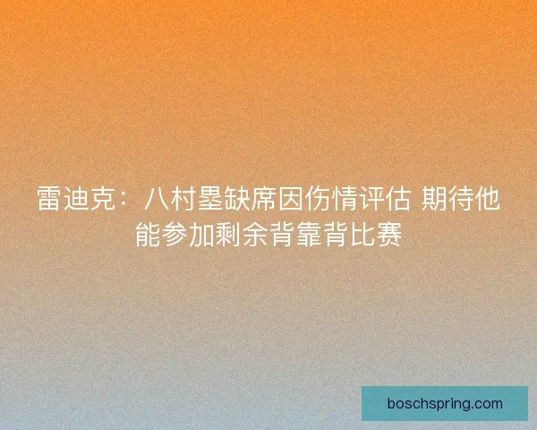 雷迪克:八村塁缺席因伤情评估 期待他能参加剩余背靠背比赛 雷迪克:八村塁缺席因伤情评估 期待他能参加剩余背靠背比赛