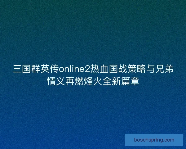 三国群英传online2热血国战策略与兄弟情义再燃烽火全新篇章 三国群英传online2热血国战策略与兄弟情义再燃烽火全新篇章