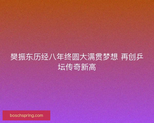 樊振东历经八年终圆大满贯梦想 再创乒坛传奇新高