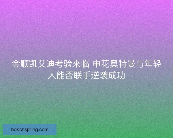 金顺凯艾迪考验来临 申花奥特曼与年轻人能否联手逆袭成功 金顺凯艾迪考验来临 申花奥特曼与年轻人能否联手逆袭成功