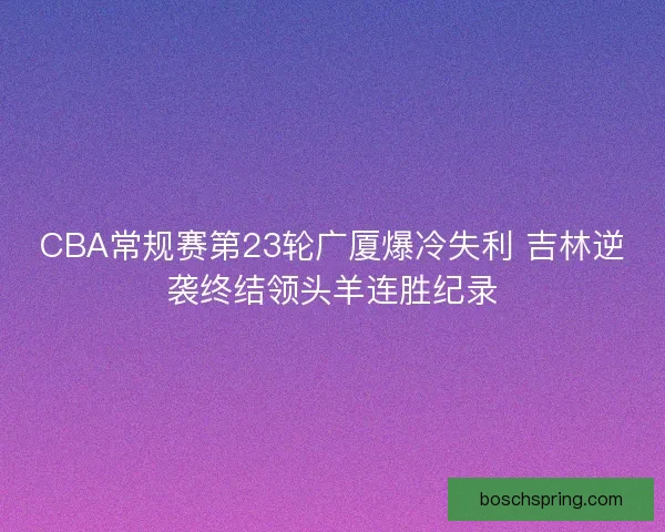 CBA常规赛第23轮广厦爆冷失利 吉林逆袭终结领头羊连胜纪录 CBA常规赛第23轮广厦爆冷失利 吉林逆袭终结领头羊连胜纪录