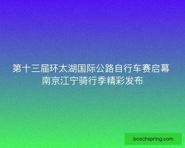 第十三届环太湖国际公路自行车赛启幕 南京江宁骑行季精彩发布
