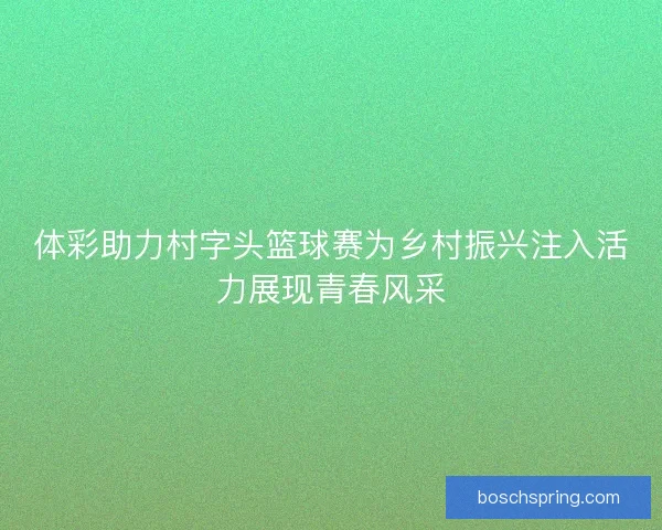 体彩助力村字头篮球赛为乡村振兴注入活力展现青春风采