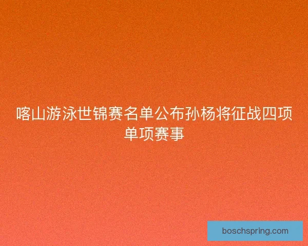喀山游泳世锦赛名单公布孙杨将征战四项单项赛事 喀山游泳世锦赛名单公布孙杨将征战四项单项赛事