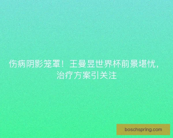 伤病阴影笼罩！王曼昱世界杯前景堪忧，治疗方案引关注