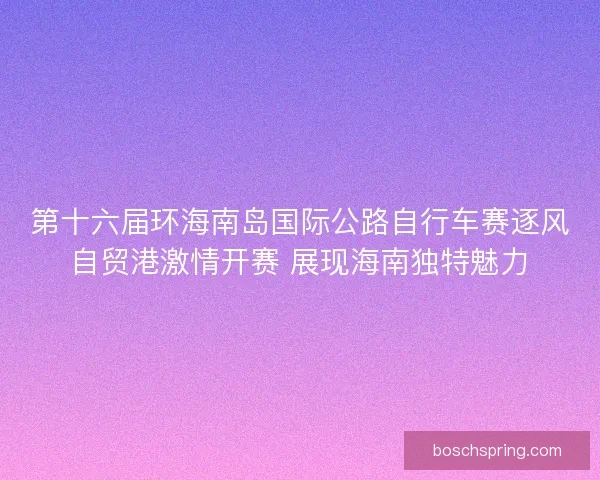 第十六届环海南岛国际公路自行车赛逐风自贸港激情开赛 展现海南独特魅力