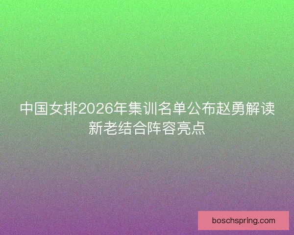 中国女排2026年集训名单公布赵勇解读新老结合阵容亮点