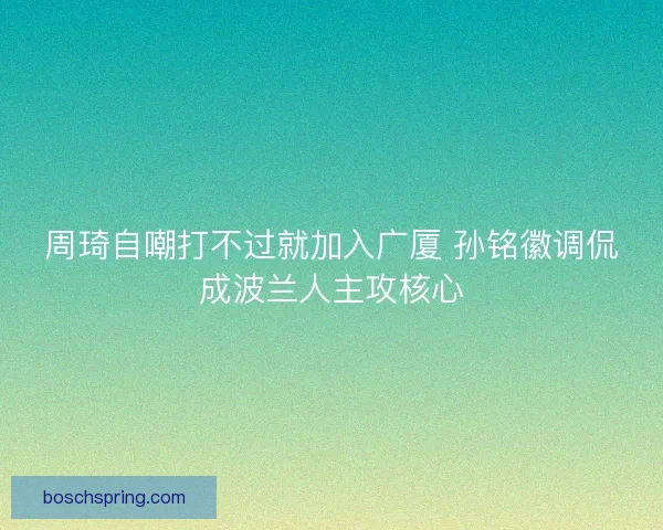 周琦自嘲打不过就加入广厦 孙铭徽调侃成波兰人主攻核心 周琦自嘲打不过就加入广厦 孙铭徽调侃成波兰人主攻核心