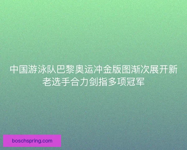 中国游泳队巴黎奥运冲金版图渐次展开新老选手合力剑指多项冠军
