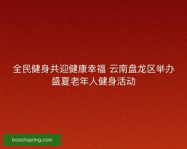 全民健身共迎健康幸福 云南盘龙区举办盛夏老年人健身活动 全民健身共迎健康幸福 云南盘龙区举办盛夏老年人健身活动